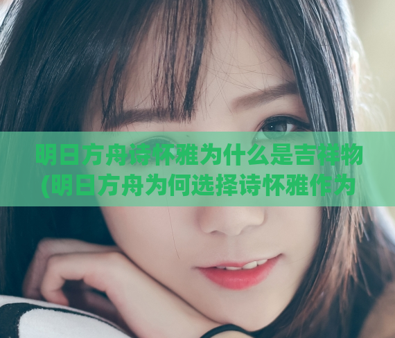 明日方舟诗怀雅为什么是吉祥物(明日方舟为何选择诗怀雅作为吉祥物)