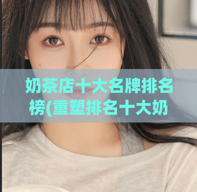 奶茶店十大名牌排名榜(重塑排名十大奶茶品牌，谁能一统江湖？)