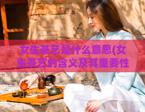 女生茶艺是什么意思(女生茶艺的含义及其重要性)