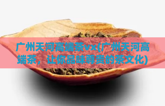 广州天河高端茶vx(广州天河高端茶，让你品味尊贵的茶文化)