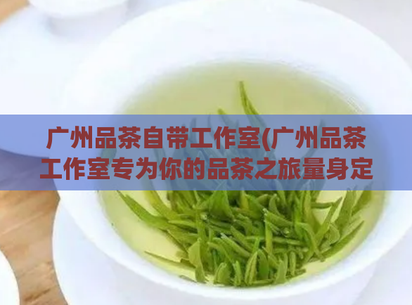 广州品茶自带工作室(广州品茶工作室专为你的品茶之旅量身定制)