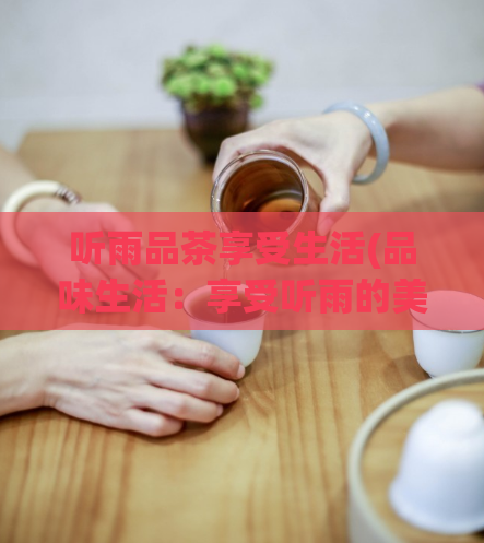 听雨品茶享受生活(品味生活：享受听雨的美好)