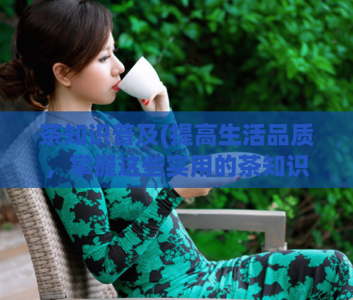 茶知识普及(提高生活品质，掌握这些实用的茶知识！)