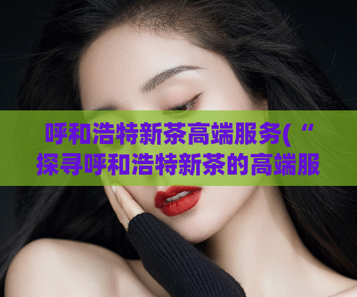 呼和浩特新茶高端服务(“探寻呼和浩特新茶的高端服务”)