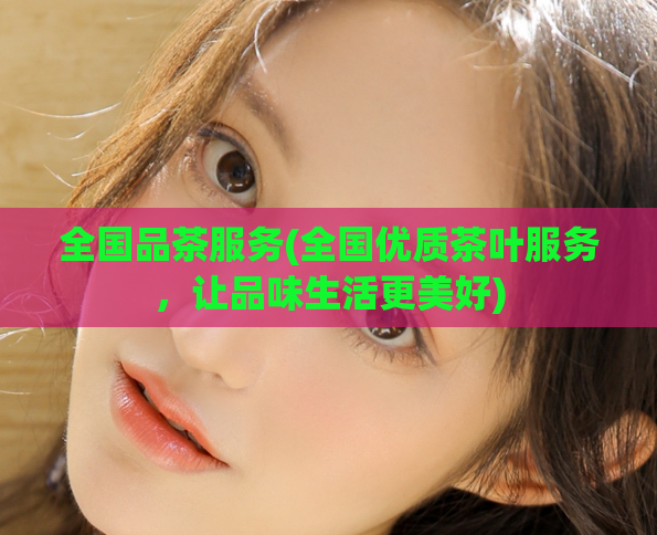 全国品茶服务(全国优质茶叶服务,让品味生活更美好)