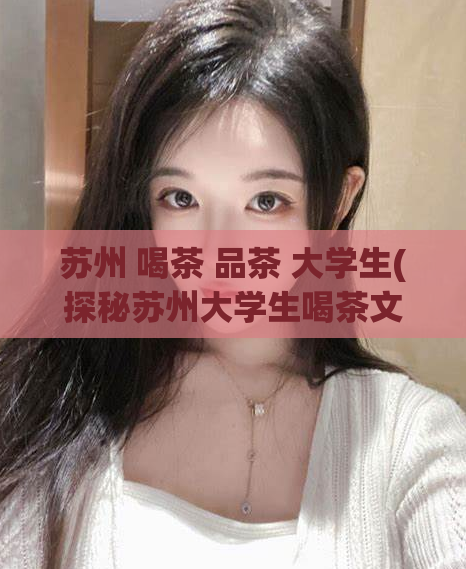 苏州 喝茶 品茶 大学生(探秘苏州大学生喝茶文化：品尝茶香与传承文化。)