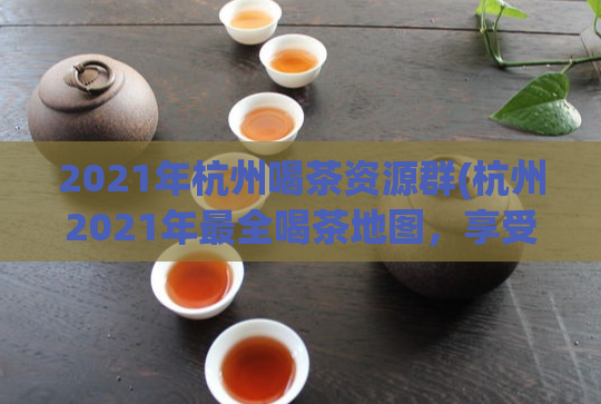 2021年杭州喝茶资源群(杭州2021年最全喝茶地图,享受茶香与文化之旅!)