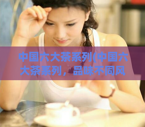 中国六大茶系列(中国六大茶系列，品味不同风味)