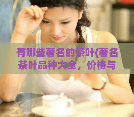 有哪些著名的茶叶(著名茶叶品种大全，价格与口感一览)
