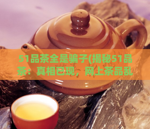 51品茶全是骗子(揭秘51品茶：真相已现，网上茶品乱象调查)