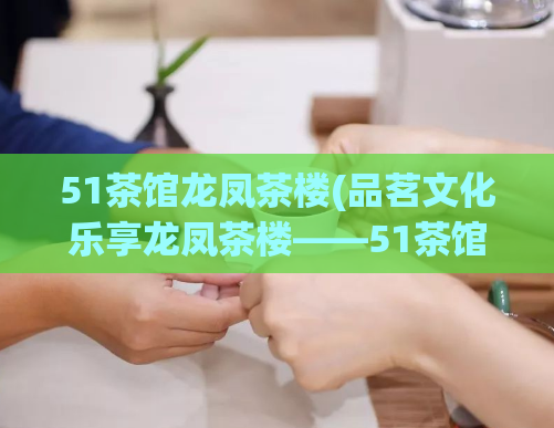 51茶馆龙凤茶楼(品茗文化乐享龙凤茶楼——51茶馆)