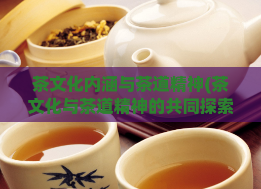茶文化内涵与茶道精神(茶文化与茶道精神的共同探索)