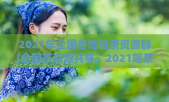2021年全国各地喝茶资源群(全国茶资源共享，2021喝茶新玩法！)