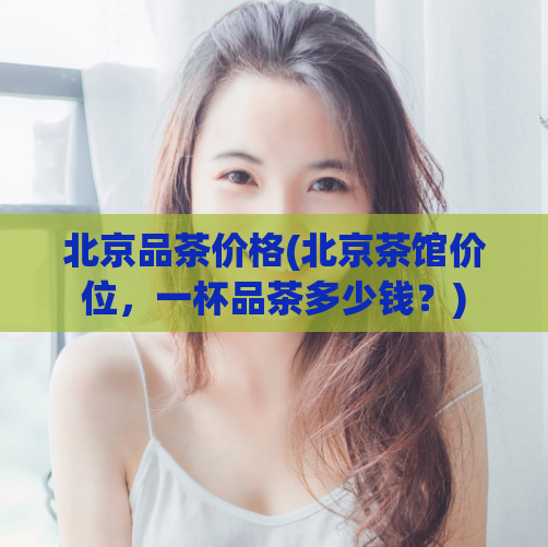 北京品茶价格(北京茶馆价位，一杯品茶多少钱？)