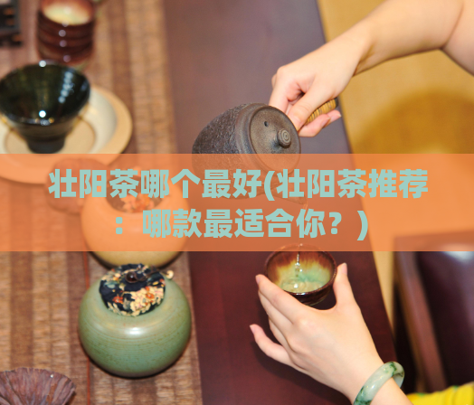 壮阳茶哪个最好(壮阳茶推荐：哪款最适合你？)