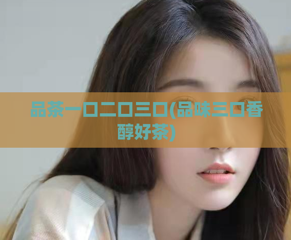 品茶一口二口三口(品味三口香醇好茶)