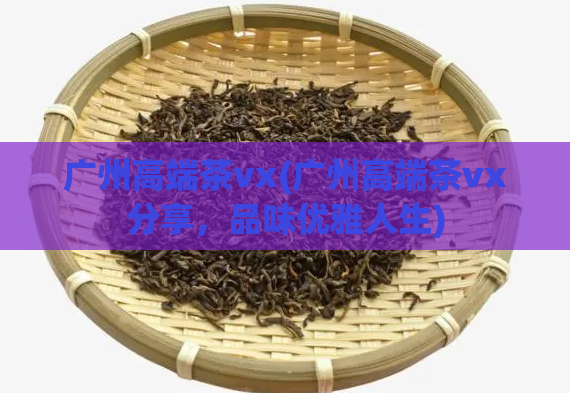 广州高端茶vx(广州高端茶vx分享,品味优雅人生)