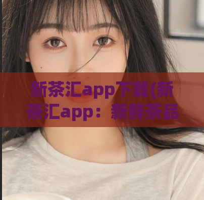 新茶汇app下载(新茶汇app：新鲜茶品实时更新，让茶道生活更精彩。)