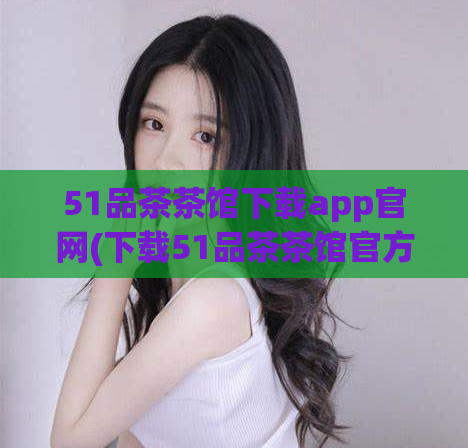 51品茶茶馆下载app官网(下载51品茶茶馆官方应用，畅享品茶之旅)