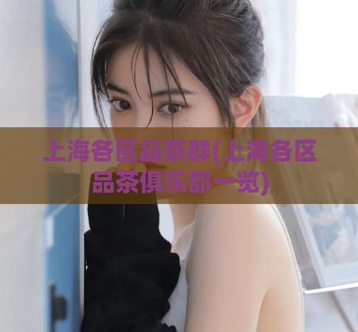 上海各区品茶群(上海各区品茶俱乐部一览)