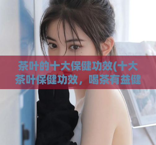 茶叶的十大保健功效(十大茶叶保健功效，喝茶有益健康！)