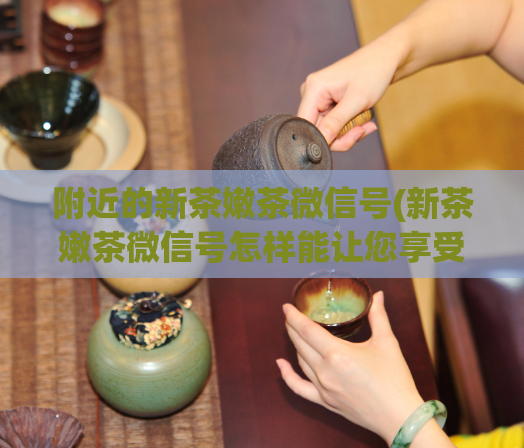 附近的新茶嫩茶微信号(新茶嫩茶微信号怎样能让您享受健康的生活方式？)