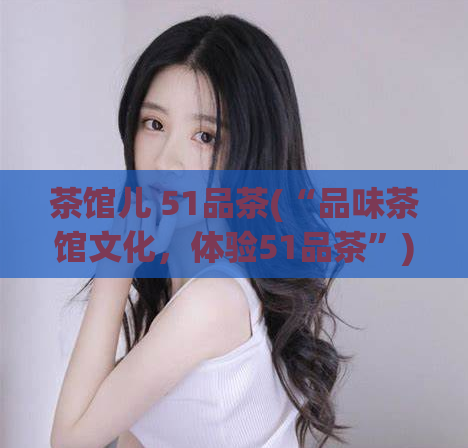 茶馆儿 51品茶(“品味茶馆文化，体验51品茶”)