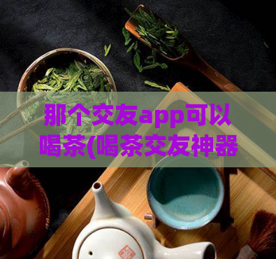那个交友app可以喝茶(喝茶交友神器推荐：10大排名交友app推荐)