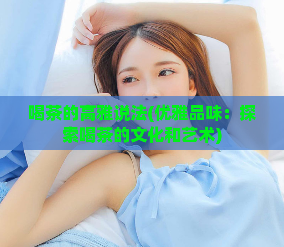 喝茶的高雅说法(优雅品味：探索喝茶的文化和艺术)