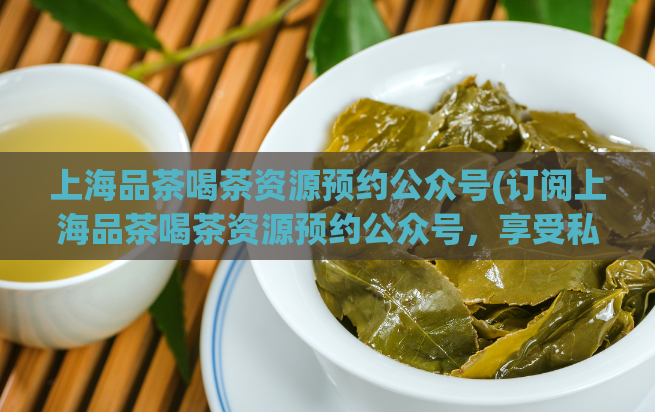 上海品茶喝茶资源预约公众号(订阅上海品茶喝茶资源预约公众号，享受私人品茶之旅)