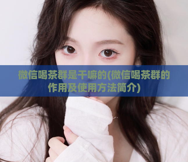 微信喝茶群是干嘛的(微信喝茶群的作用及使用方法简介)