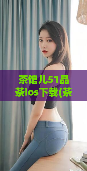 茶馆儿51品茶ios下载(茶馆儿51品茶最新版下载iOS - 畅享优质茶文化)