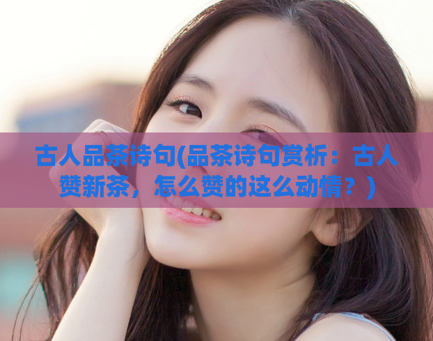 古人品茶诗句(品茶诗句赏析：古人赞新茶，怎么赞的这么动情？)