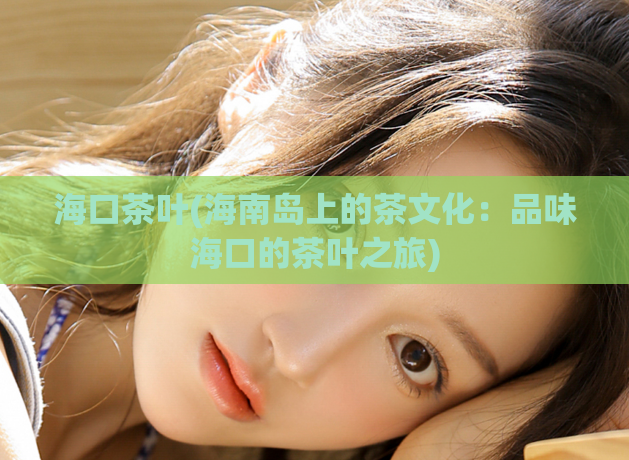 海口茶叶(海南岛上的茶文化:品味海口的茶叶之旅)