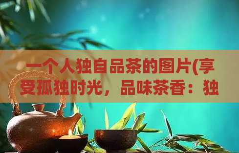 一个人独自品茶的图片(享受孤独时光,品味茶香:独自品茶的美妙瞬间)