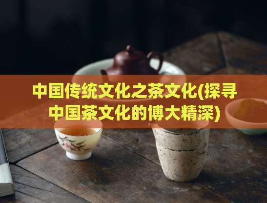 中国传统文化之茶文化(探寻中国茶文化的博大精深)