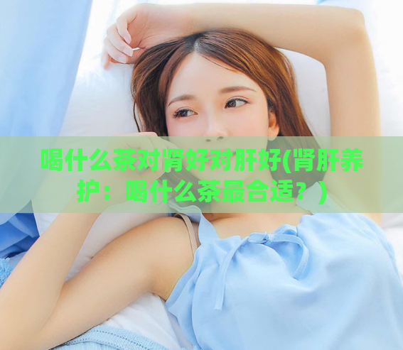 喝什么茶对肾好对肝好(肾肝养护：喝什么茶最合适？)