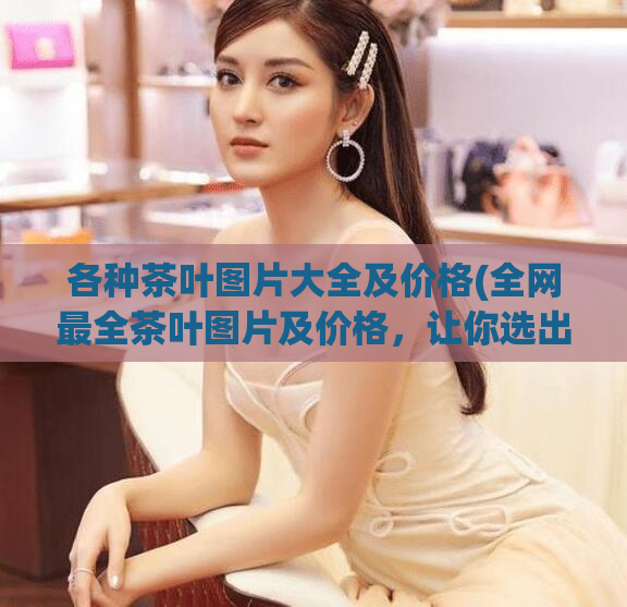 各种茶叶图片大全及价格(全网最全茶叶图片及价格,让你选出喜爱的一款!)