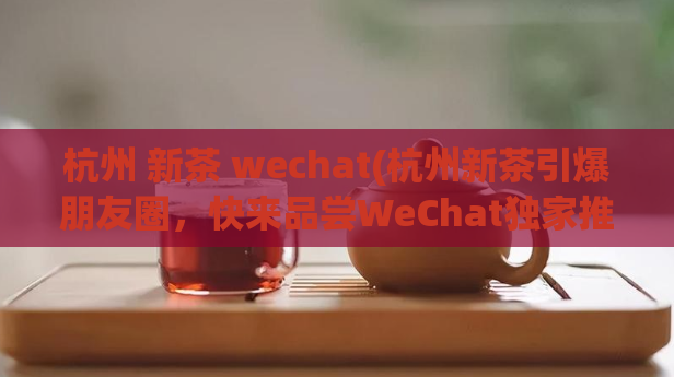 杭州 新茶 wechat(杭州新茶引爆朋友圈，快来品尝WeChat独家推荐！)