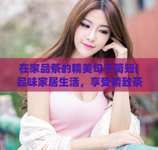 在家品茶的精美句子简短(品味家居生活，享受精致茶文化)