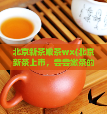 北京新茶嫩茶wx(北京新茶上市，尝尝嫩茶的清香口感吧！)