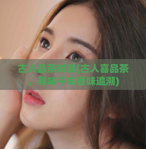古人品茶对联(古人喜品茶,寻味千年香味追溯)