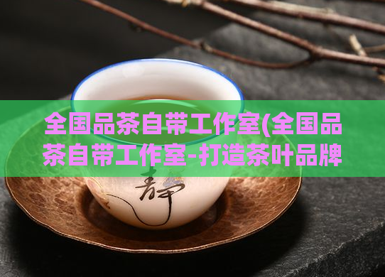 全国品茶自带工作室(全国品茶自带工作室-打造茶叶品牌的秘诀)