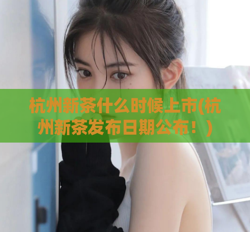 杭州新茶什么时候上市(杭州新茶发布日期公布！)