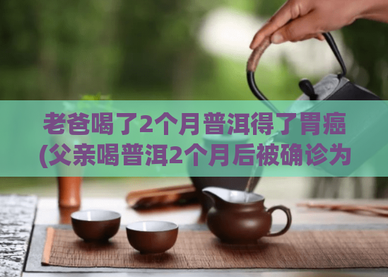 老爸喝了2个月普洱得了胃癌(父亲喝普洱2个月后被确诊为胃癌)