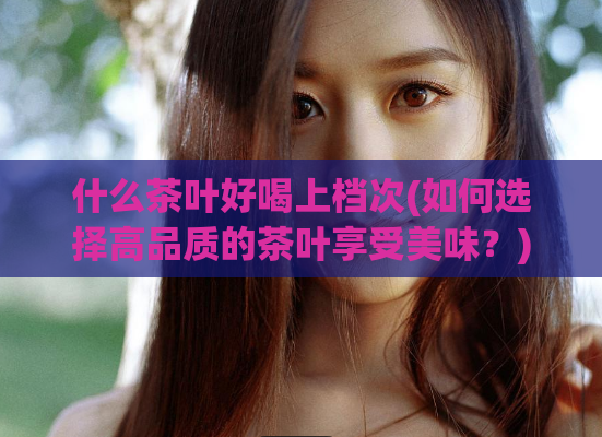 什么茶叶好喝上档次(如何选择高品质的茶叶享受美味？)