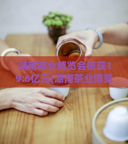 湖南茶业博览会揽获19.6亿元(湖南茶业博览会营收达19.6亿)