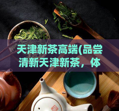 天津新茶高端(品尝清新天津新茶，体验高端茶文化)