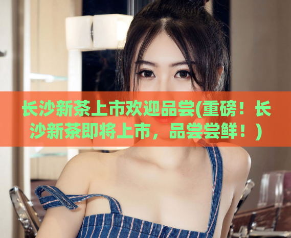 长沙新茶上市欢迎品尝(重磅！长沙新茶即将上市，品尝尝鲜！)