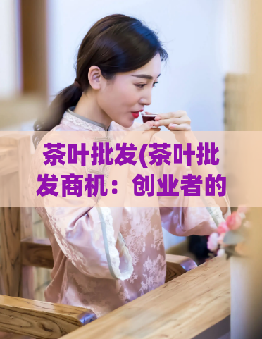 茶叶批发(茶叶批发商机：创业者的机遇)